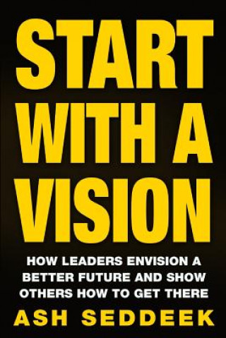 Carte Start with a Vision: How Leaders Envision a Better Future and Show Others How to Get There Ash Seddeek
