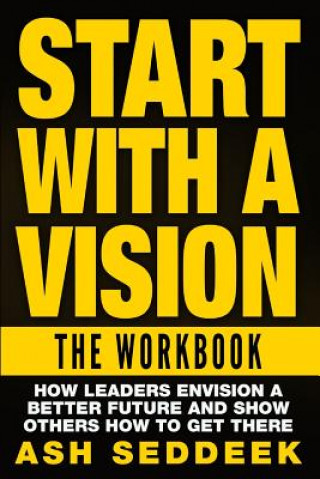 Carte Start with A Vision: The Workbook: How Leaders Envision a Better Future and Show Others How to Get there Ash Seddeek