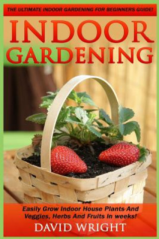 Könyv Indoor Gardening: The Ultimate Indoor Gardening For Beginners Guide! - Easily Grow Indoor House Plants And Veggies, Herbs, And Fruits In David Wright