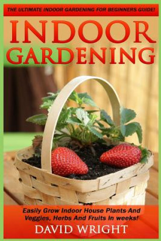 Knjiga Indoor Gardening: The Ultimate Indoor Gardening For Beginners Guide! - Easily Grow Indoor House Plants And Veggies, Herbs, And Fruits In David Wright