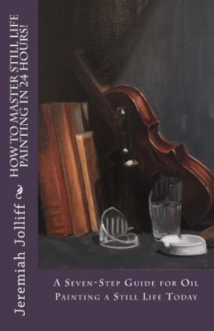 Kniha How to Master Still Life Painting in 24 Hours!: A Seven-Step Guide for Oil Painting a Still Life Today Jeremiah Jolliff