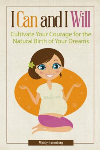 Книга I Can and I Will: Cultivate Your Courage for the Natural Birth of Your Dreams Wendy Hanenburg