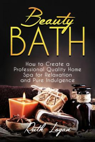 Carte Beauty Bath: How to Create a Professional Quality Home Spa for Relaxation and Pure Indulgence Ruth Logan