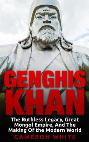 Könyv Genghis Khan: The Ruthless Legacy, Great Mongol Empire, And The Making Of The Modern World Cameron White