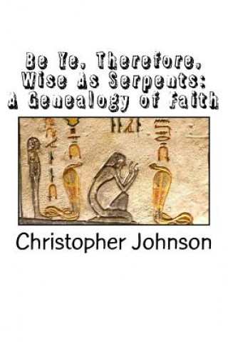 Книга Be Ye Therefore Wise As Serpents: A Genealogy of Faith Christopher M Johnson