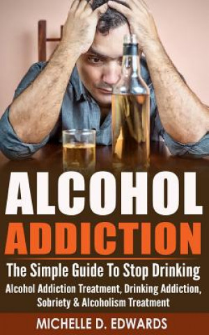 Könyv Alcohol Addiction: The Simple Guide To Stop Drinking - Alcohol Addiction Treatment, Drinking Addiction, Sobriety & Alcoholism Treatment Michelle D Edwards