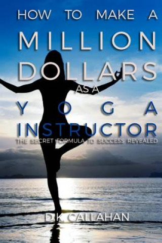 Kniha How to Make a Million Dollars as a Yoga Instructor: The Secret Formula to Success Revealed! D K Callahan