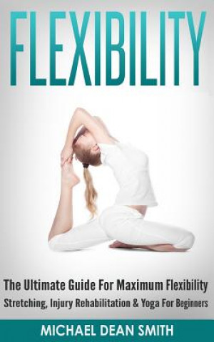 Книга Flexibility: The Ultimate Guide For Maximum Flexibility - Stretching, Injury Rehabilitation & Yoga For Beginners Michael Dean Smith