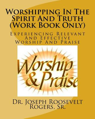 Kniha Worshipping In The Spirit And Truth (Work Book Only): Experiencing Relevant And Effective Worship And Praise Sr Dr Joseph Roosevelt Rogers