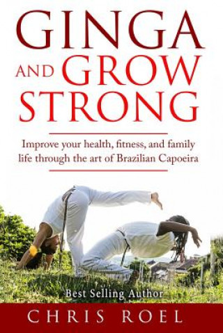Книга Ginga and Grow Strong: Improve Your Health, Fitness, and Family Life Through the Art of Brazilian Capoeira Chris Roel