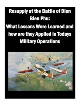 Kniha Resupply at the Battle of Dien Bien Phu: What Lessons Were Learned and how are they Applied in Todays Military Operations U S Army War College