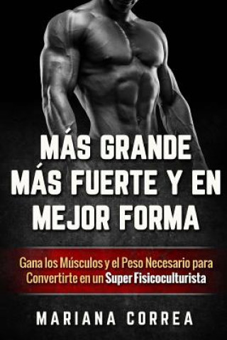 Carte MAS GRANDE, MAS FUERTE y EN MEJOR FORMA: Gana los Musculos y el Peso Necesario para Convertirte en un Super Fisicoculturista Mariana Correa
