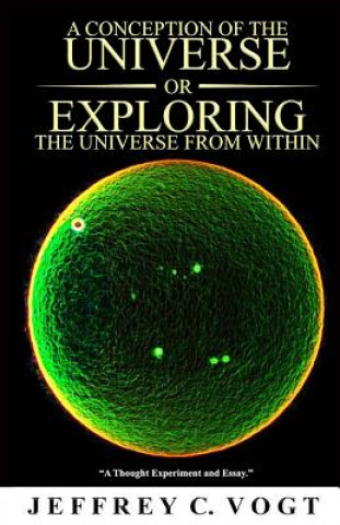 Könyv A CONCEPTION OF THE UNIVERSE or EXPLORING THE UNIVERSE FROM WITHIN: "a thought experiment and essay" Jeffrey C Vogt