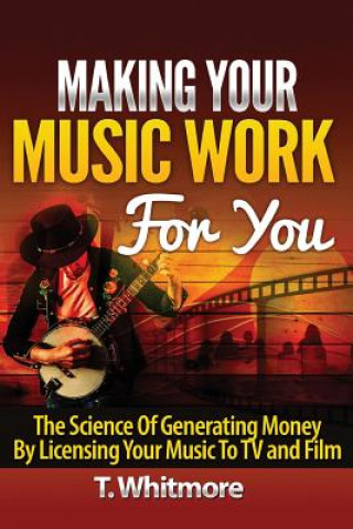 Kniha Making Your Music Work For You: The Science of Generating Money by Licensing Your Music to TV and Film T  Whitmore