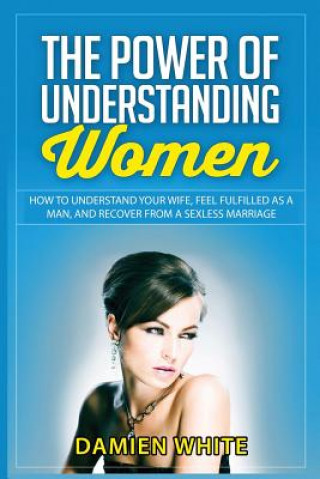 Könyv The Power of Understanding Women: How to Understand Your Wife, Feel Fulfilled as a Man, and Recover from a Sexless Marriage Damien White