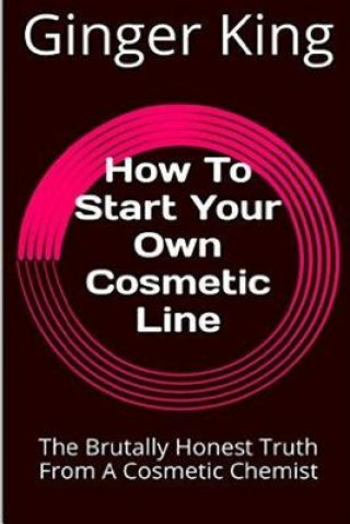 Kniha How To Start Your Own Cosmetic Line: The Brutally Honest Truth From A Cosmetic Chemist Ginger King