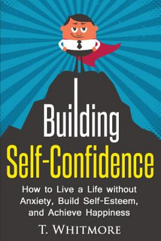 Könyv Building Self-Confidence: How to Live a Life without Anxiety, Build Self-Esteem, and Achieve Happiness T  Whitmore