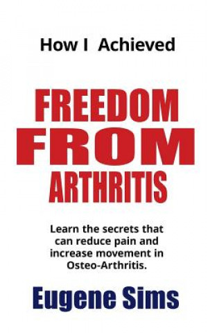 Kniha How I Achieved Freedom From Arthritis: Learn the secrets that can reduce pain and increase movement in Osteoarthritis MR Eugene Sims