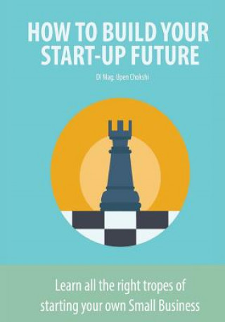 Kniha How to Build Your Start-Up Future: Learn all the right tropes of starting your own Small Business Upen Chokshi