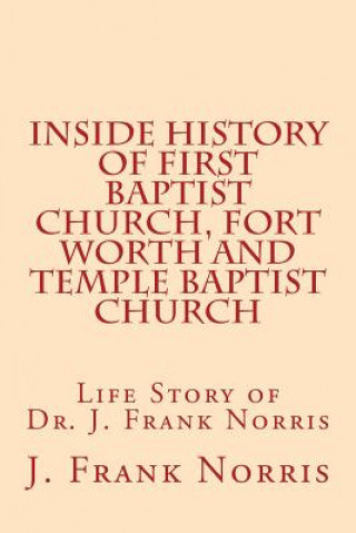 Carte Inside History of First Baptist Church, Fort Worth and Temple Baptist Church: Life Story of Dr. J. Frank Norris J Frank Norris