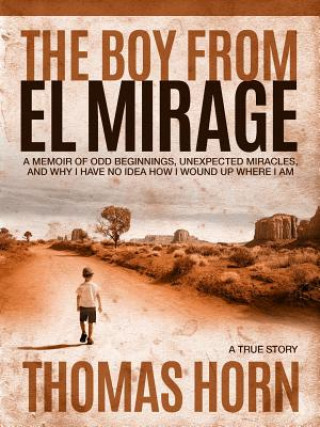 Carte The Boy from El Mirage: A Memoir of Humble Beginnings, Unexpected Miracles, and Why I Have No Idea How I Wound Up Where I Am Thomas R. Horn