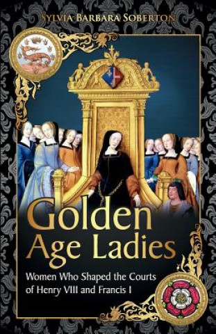 Kniha Golden Age Ladies: Women Who Shaped the Courts of Francis I and Henry VIII Sylvia Barbara Soberton