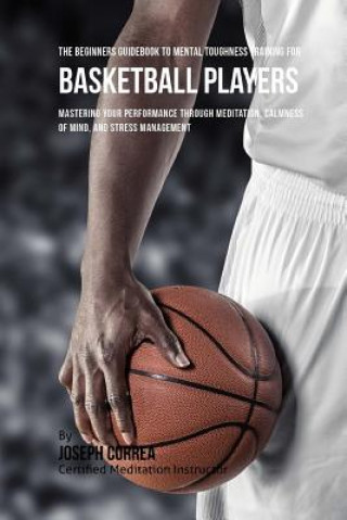 Könyv The Beginners Guidebook To Mental Toughness Training For Basketball Players: Mastering Your Performance Through Meditation, Calmness Of Mind, And Stre Correa (Certified Meditation Instructor)