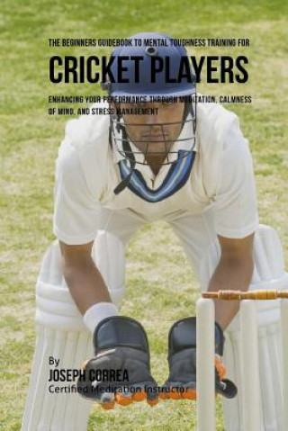 Kniha The Beginners Guidebook To Mental Toughness For Cricket Players: Enhancing Your Performance Through Meditation, Calmness Of Mind, And Stress Managemen Correa (Certified Meditation Instructor)