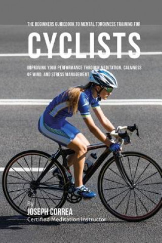 Könyv The Beginners Guidebook To Mental Toughness Training For Cyclists: Improving Your Performance Through Meditation, Calmness Of Mind, And Stress Managem Correa (Certified Meditation Instructor)