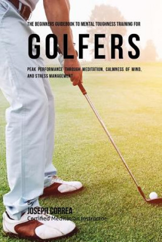 Kniha The Beginners Guidebook To Mental Toughness Training For Golfers: Peak Performance Through Meditation, Calmness Of Mind, And Stress Management Correa (Certified Meditation Instructor)