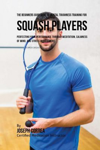 Könyv The Beginners Guidebook To Mental Toughness Training For Squash Players: Perfecting Your Performance Through Meditation, Calmness Of Mind, And Stress Correa (Certified Meditation Instructor)