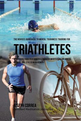 Kniha The Novices Guidebook To Mental Toughness Training For Triathletes: Perfecting Your Performance Through Meditation, Calmness Of Mind, And Stress Manag Correa (Certified Meditation Instructor)