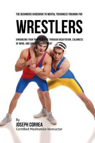 Könyv The Beginners Guidebook To Mental Toughness For Wrestlers: Enhancing Your Performance Through Meditation, Calmness Of Mind, And Stress Management Correa (Certified Meditation Instructor)