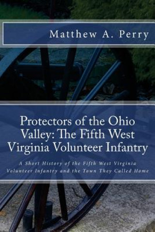 Book Protectors of the Ohio Valley: The Fifth West Virginia Volunteer Infantry: A Short History of the Fifth West Virginia Volunteer Infantry and the Town Matthew a Perry