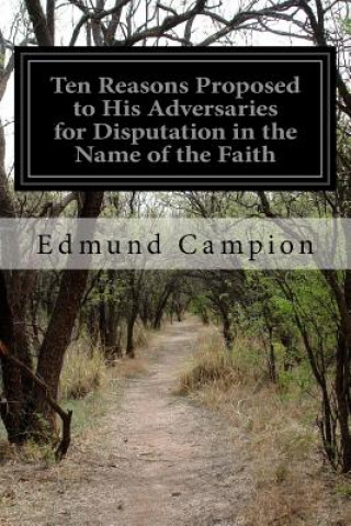 Carte Ten Reasons Proposed to His Adversaries for Disputation in the Name of the Faith: and Presented to the Illustrious Members of Our Universities Edmund Campion