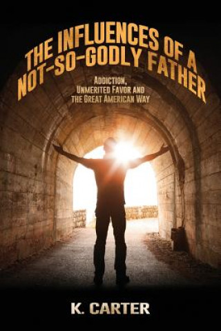 Könyv The Influences of a Not-so-Godly Father: Addiction, Unmerited Favor and the Great American Way K Carter