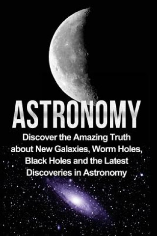 Book Astronomy: Astronomy For Beginners: Discover The Amazing Truth About New Galaxies, Worm Holes, Black Holes And The Latest Discove Jayden Samson