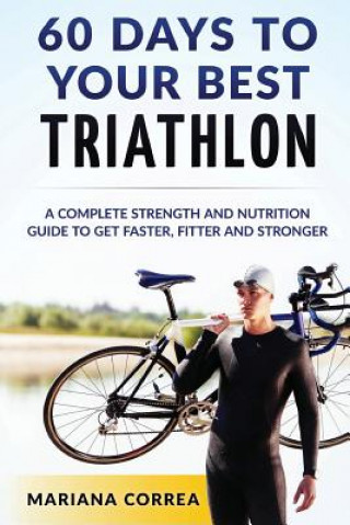 Kniha 60 DAYS To YOUR BEST TRIATHLON: A COMPLETE Strength Training and Nutrition Guide to Get FASTER, FITTER and STRONGER Mariana Correa