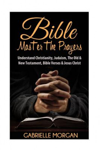 Kniha Bible: Master the Prayers: Understand Christianity, Judaism, the Old & New Testament, Bible Verses & Jesus Christ Gabrielle Morgan