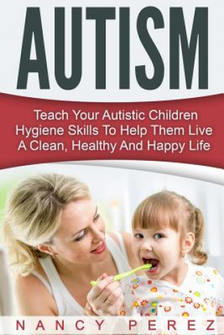 Könyv Autism: Teach Your Autistic Children Hygiene Skills To Help Them Live A Clean, Healthy And Happy Life Nancy Perez