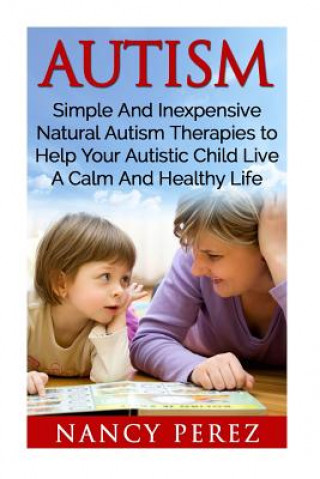 Könyv Autism: Simple And Inexpensive Natural Autism Therapies To Help Your Autistic Child Live A Calm And Healthy Life Nancy Perez
