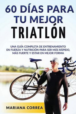 Książka 60 DIAS PARA Tu MEJOR TRIATLON: UNA GUIA COMPLETA de Entrenamiento en Fuerza y Nutricion para ser Mas Rapido, Mas Fuerte y estar en Mejor Forma Mariana Correa