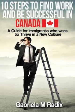 Livre 10 Steps to Find Work and Be Successful in Canada: A Guide for Immigrants Who Want to Thrive in a New Culture Gabriela M Radix