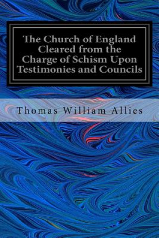 Könyv The Church of England Cleared from the Charge of Schism Upon Testimonies and Councils: and Fathers of the First Six Centuries Thomas William Allies