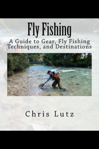Carte Fly Fishing: A Guide to Gear, Fly Fishing Techniques, and Destinations Chris Lutz