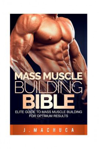 Kniha Mass Muscle Building Bible: Elite Guide To Mass Muscle Building For Optimum Results. J Machuca