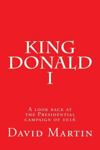 Book King Donald I: A look back at the Presidential campaign of 2016 David Martin