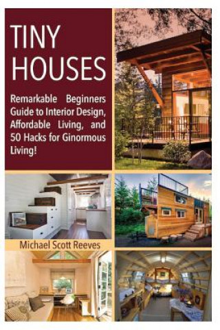 Könyv Tiny House: Remarkable Beginners Guide to Interior Design, Affordable Living, and 50 Hacks for Ginormous Living! Michael Scott Reeves