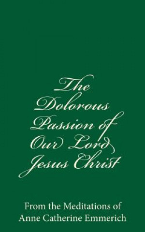 Книга The Dolorous Passion of Our Lord Jesus Christ: From the Meditations of Anne Catherine Emmerich Anne Catherine Emmerich