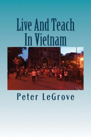 Knjiga Live And Teach In Vietnam: Find Out About Vietnam So You Have A Better Understanding Of What To Expect Before You Go There Peter Legrove